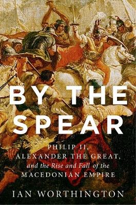 BY THE SPEAR:PHILIP II, ALEXANDER THE GREAT  THE RISE  FALL OF THE MACEDONIAN EMPIRE PB B